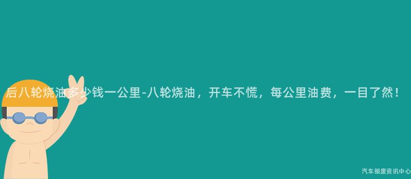 后八轮烧油多少钱一公里-八轮烧油，开车不慌，每公里油费，一目了然！