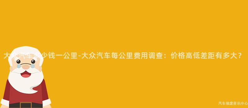 大众汽车多少钱一公里-大众汽车每公里费用调查：价格高低差距有多大？
