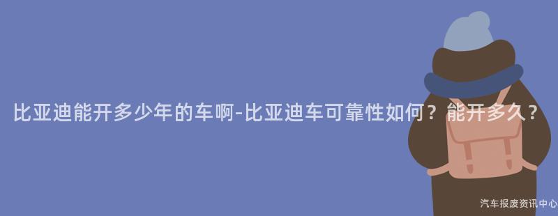 比亚迪能开多少年的车啊-比亚迪车可靠性如何？能开多久？