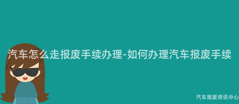 汽车怎么走报废手续办理-如何办理汽车报废手续