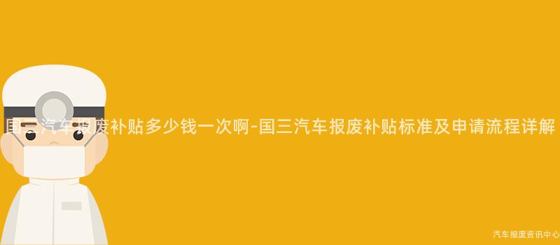 国三汽车报废补贴多少钱一次啊-国三汽车报废补贴标准及申请流程详解
