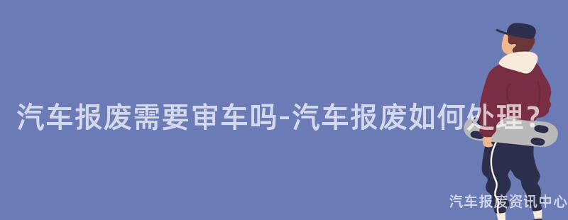 汽车报废需要审车吗-汽车报废如何处理？