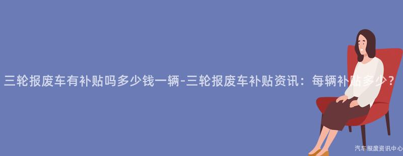 三轮报废车有补贴吗多少钱一辆-三轮报废车补贴资讯：每辆补贴多少？