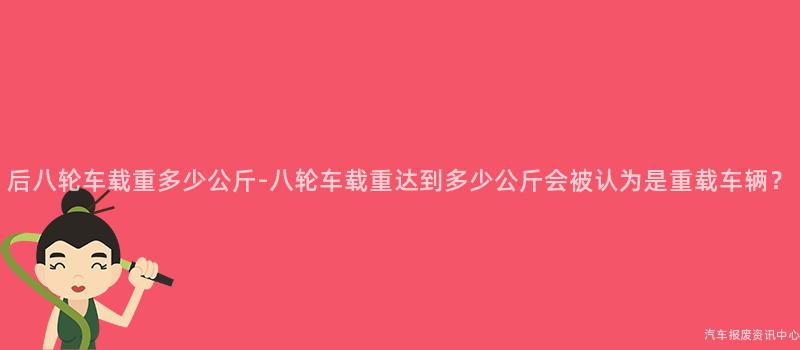 后八轮车载重多少公斤-八轮车载重达到多少公斤会被认为是重载车辆？