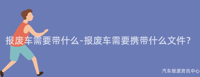 报废车需要带什么-报废车需要携带什么文件？