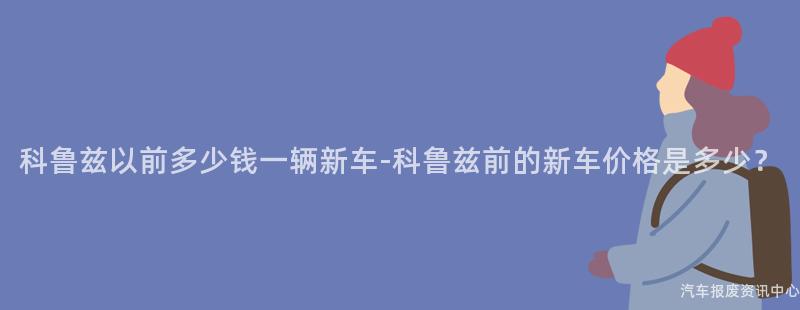 科鲁兹以前多少钱一辆新车-科鲁兹前的新车价格是多少？