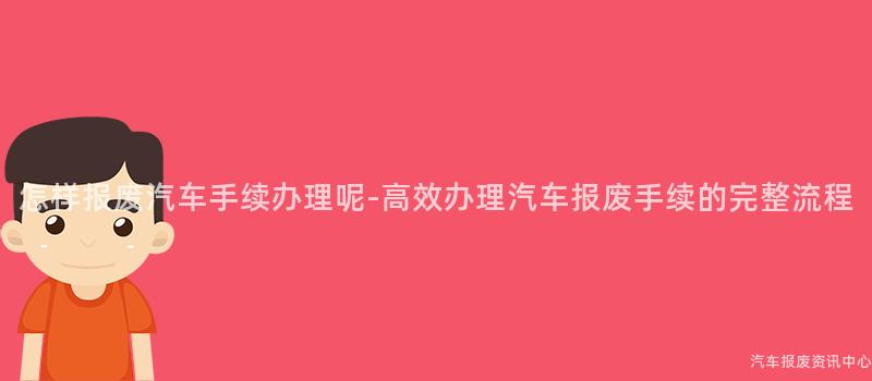 怎样报废汽车手续办理呢-高效办理汽车报废手续的完整流程