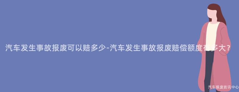 汽车发生事故报废可以赔多少-汽车发生事故报废赔偿额度有多大？