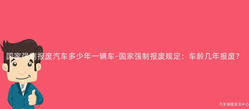 国家强制报废汽车多少年一辆车-国家强制报废规定：车龄几年报废？