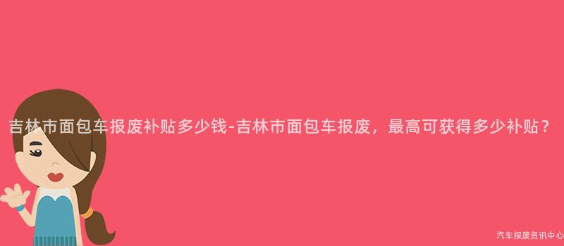 吉林市面包车报废补贴多少钱-吉林市面包车报废，最高可获得多少补贴？