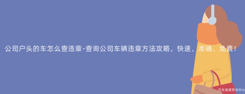 公司户头的车怎么查违章-查询公司车辆违章方法攻略，快速、准确、免费！