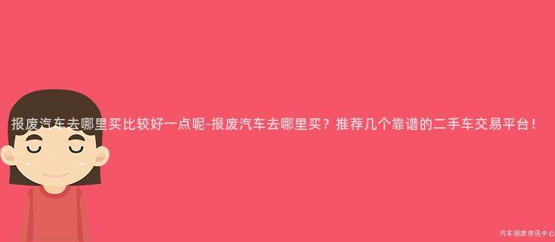 报废汽车去哪里买比较好一点呢-报废汽车去哪里买？推荐几个靠谱的二手车交易平台！