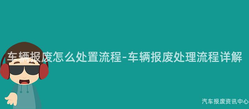 车辆报废怎么处置流程-车辆报废处理流程详解