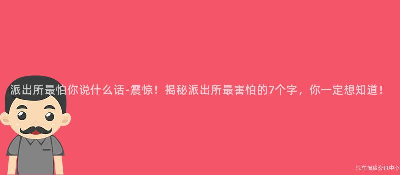 派出所最怕你说什么话-震惊！揭秘派出所最害怕的7个字，你一定想知道！