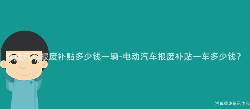 电动汽车报废补贴多少钱一辆-电动汽车报废补贴一车多少钱？