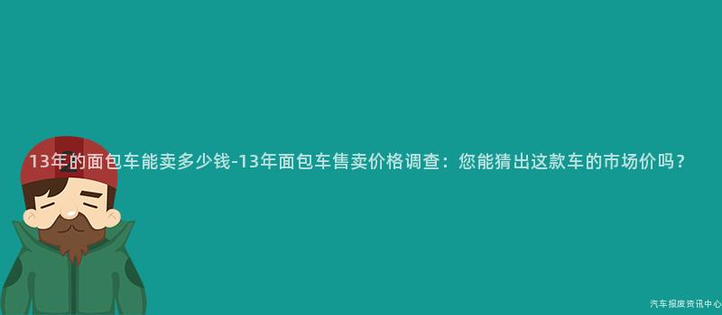 13年的面包车能卖多少钱-13年面包车售卖价格调查：您能猜出这款车的市场价吗？