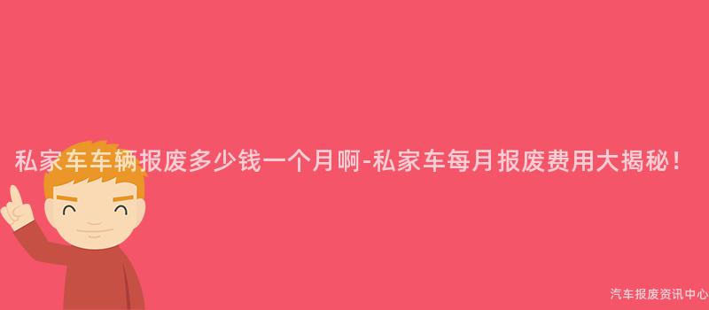 私家车车辆报废多少钱一个月啊-私家车每月报废费用大揭秘！