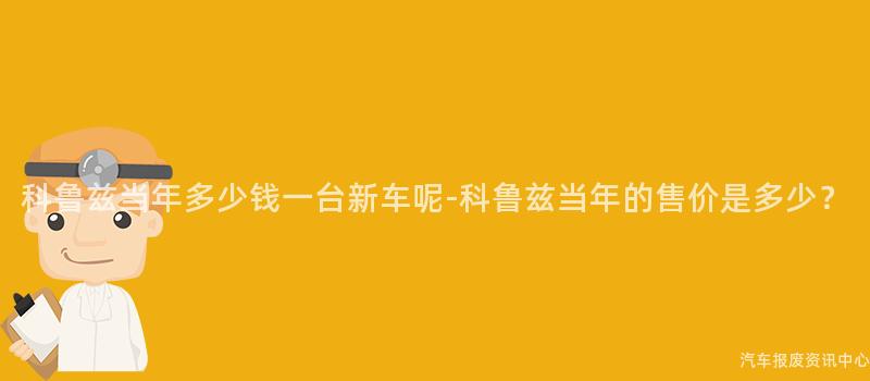科鲁兹当年多少钱一台新车呢-科鲁兹当年的售价是多少？