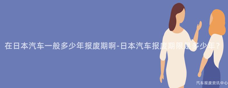 在日本汽车一般多少年报废期啊-日本汽车报废期限是多少年？