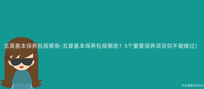 五菱基本保养包括哪些-五菱基本保养包括哪些？5个重要保养项目你不能错过！