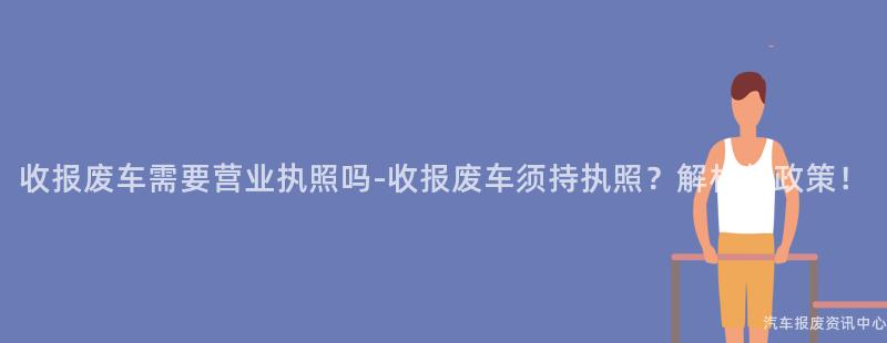 收报废车需要营业执照吗-收报废车须持执照？解析新政策！
