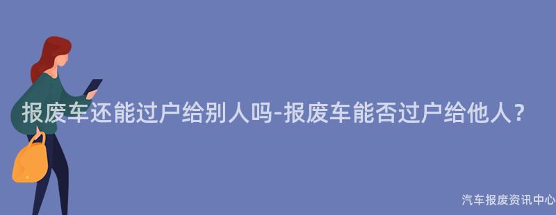 报废车还能过户给别人吗-报废车能否过户给他人？