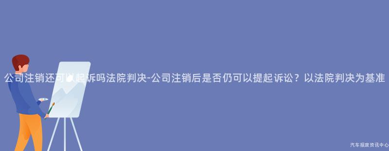 公司注销还可以起诉吗法院判决-公司注销后是否仍可以提起诉讼？以法院判决为基准