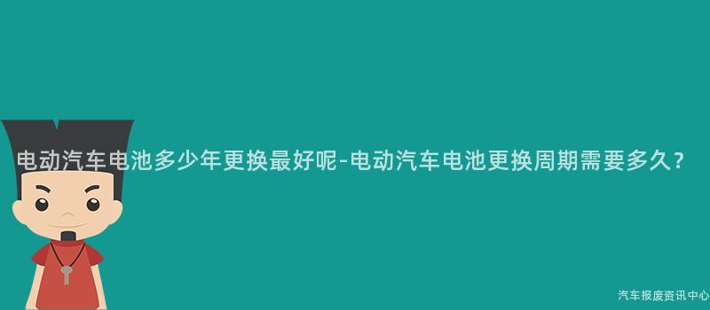 电动汽车电池多少年更换最好呢-电动汽车电池更换周期需要多久？