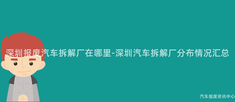 深圳报废汽车拆解厂在哪里-深圳汽车拆解厂分布情况汇总