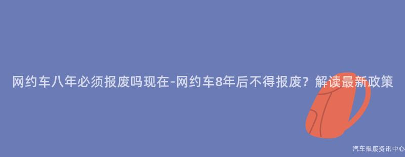 网约车八年必须报废吗现在-网约车8年后不得报废？解读最新政策