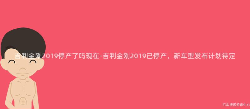 吉利金刚2019停产了吗现在-吉利金刚2019已停产，新车型发布计划待定