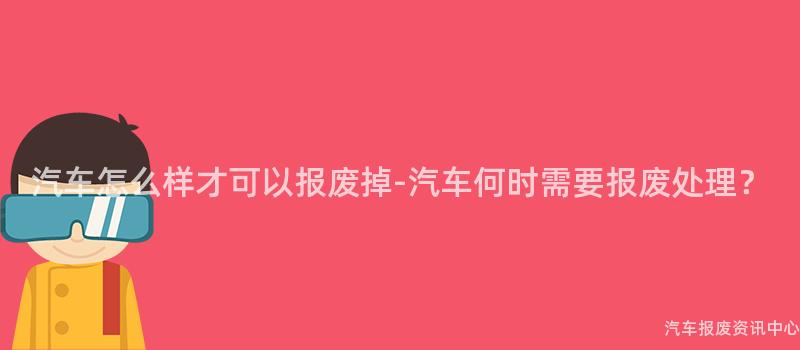 汽车怎么样才可以报废掉-汽车何时需要报废处理？