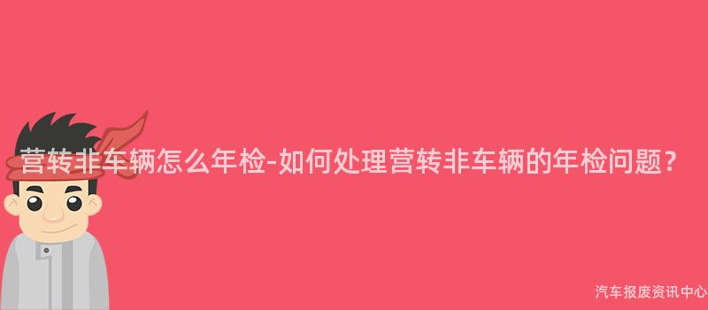 营转非车辆怎么年检-如何处理营转非车辆的年检问题？