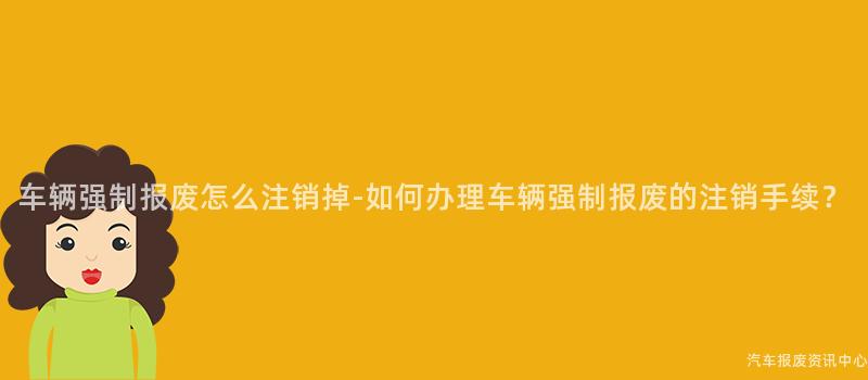 车辆强制报废怎么注销掉-如何办理车辆强制报废的注销手续？