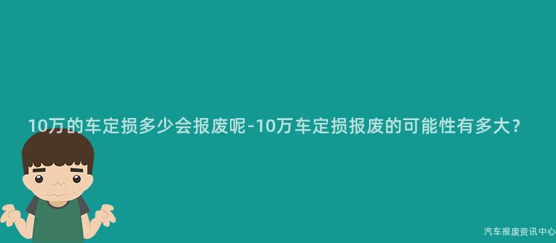 10万的车定损多少会报废呢-10万车定损报废的可能性有多大？