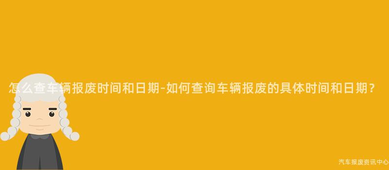 怎么查车辆报废时间和日期-如何查询车辆报废的具体时间和日期？