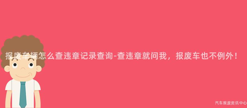 报废车辆怎么查违章记录查询-查违章就问我，报废车也不例外！