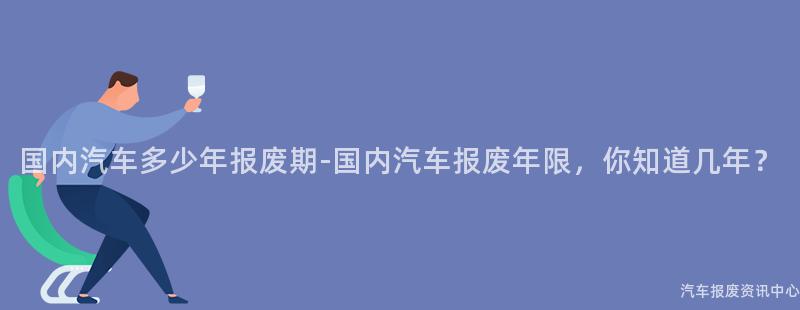 国内汽车多少年报废期-国内汽车报废年限，你知道几年？