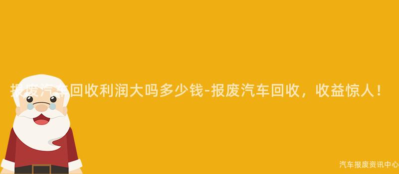 报废汽车回收利润大吗多少钱-报废汽车回收，收益惊人！