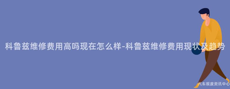 科鲁兹维修费用高吗现在怎么样-科鲁兹维修费用现状及趋势