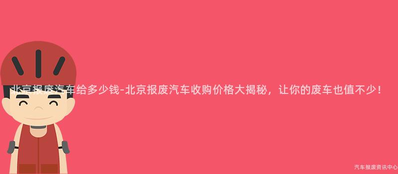 北京报废汽车给多少钱-北京报废汽车收购价格大揭秘，让你的废车也值不少！