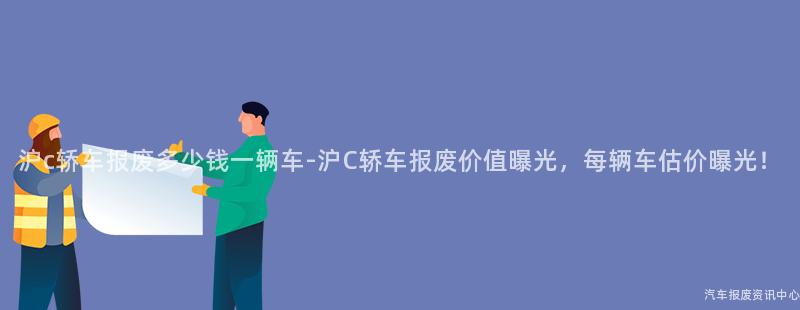 沪c轿车报废多少钱一辆车-沪C轿车报废价值曝光，每辆车估价曝光！