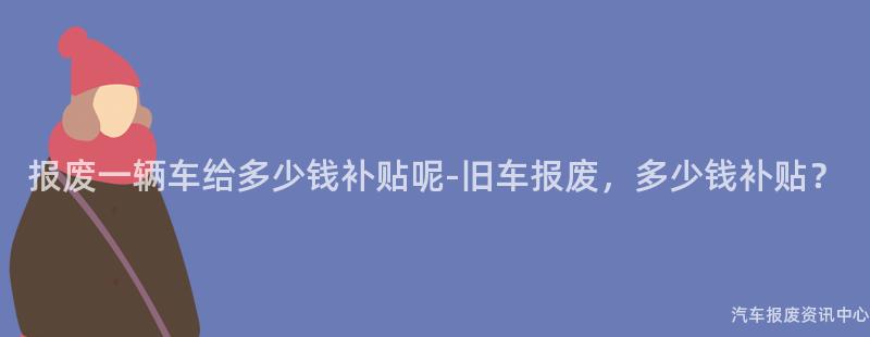 报废一辆车给多少钱补贴呢-旧车报废，多少钱补贴？