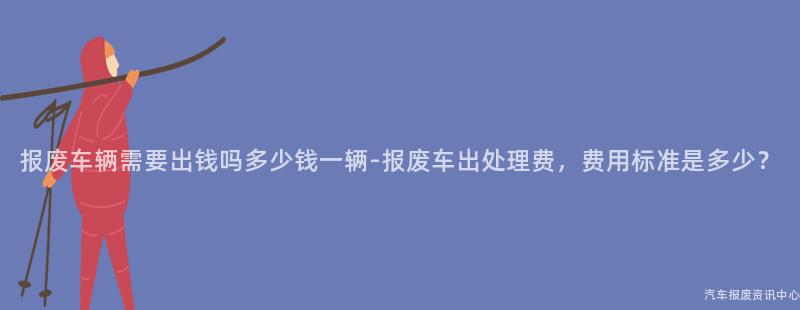 报废车辆需要出钱吗多少钱一辆-报废车出处理费，费用标准是多少？
