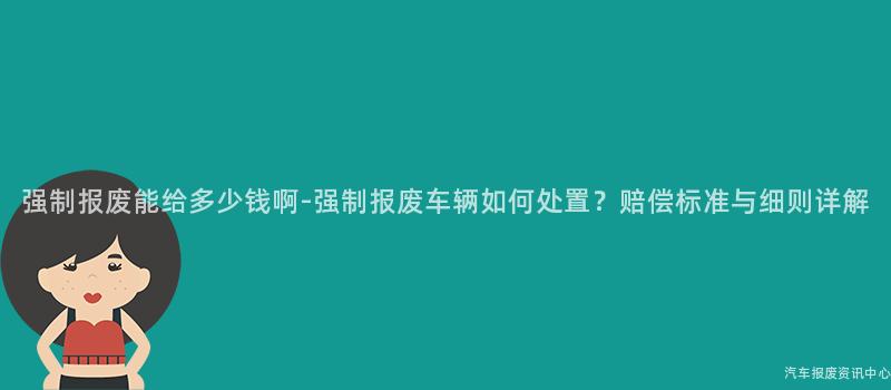 强制报废能给多少钱啊-强制报废车辆如何处置？赔偿标准与细则详解