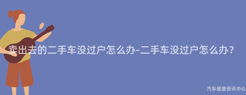 卖出去的二手车没过户怎么办-二手车没过户怎么办？