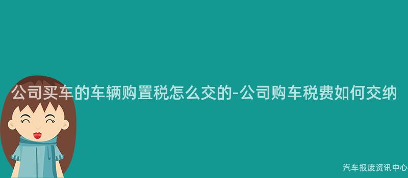 公司买车的车辆购置税怎么交的-公司购车税费如何交纳