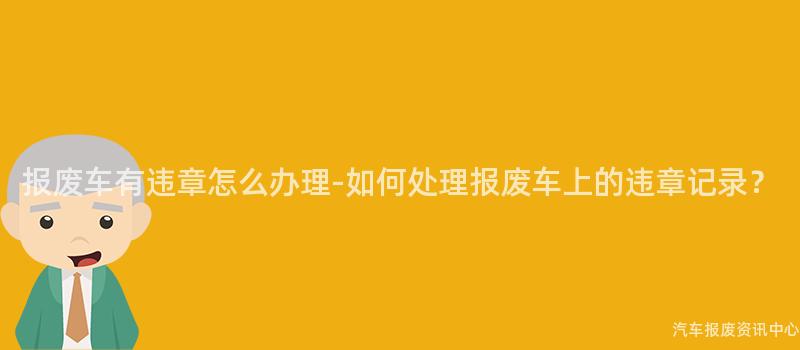 报废车有违章怎么办理-如何处理报废车上的违章记录？
