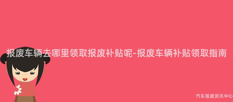 报废车辆去哪里领取报废补贴呢-报废车辆补贴领取指南