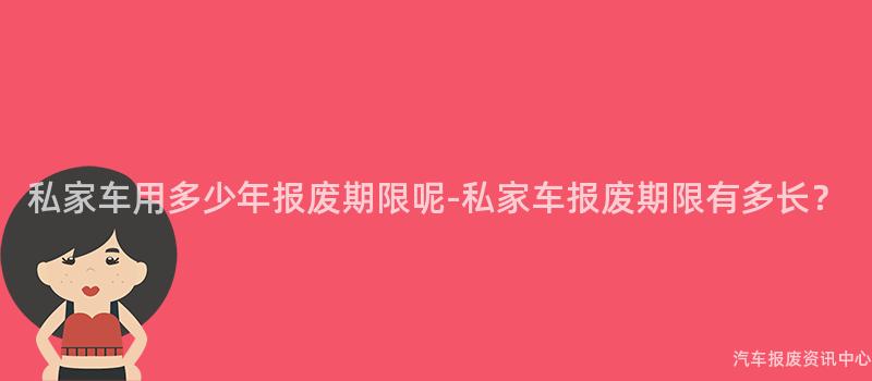 私家车用多少年报废期限呢-私家车报废期限有多长？